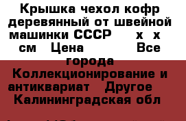 Крышка чехол кофр деревянный от швейной машинки СССР 50.5х22х25 см › Цена ­ 1 000 - Все города Коллекционирование и антиквариат » Другое   . Калининградская обл.